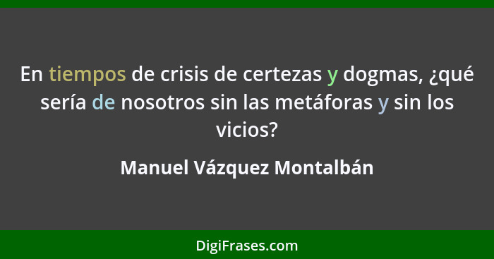 En tiempos de crisis de certezas y dogmas, ¿qué sería de nosotros sin las metáforas y sin los vicios?... - Manuel Vázquez Montalbán