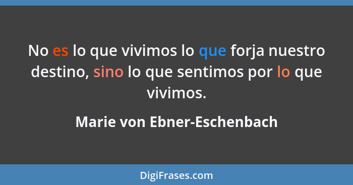 No es lo que vivimos lo que forja nuestro destino, sino lo que sentimos por lo que vivimos.... - Marie von Ebner-Eschenbach