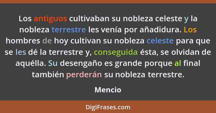 Los antiguos cultivaban su nobleza celeste y la nobleza terrestre les venía por añadidura. Los hombres de hoy cultivan su nobleza celeste par... - Mencio