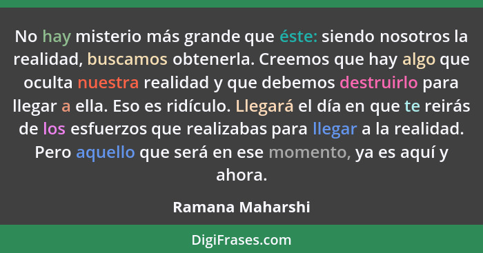 No hay misterio más grande que éste: siendo nosotros la realidad, buscamos obtenerla. Creemos que hay algo que oculta nuestra realid... - Ramana Maharshi