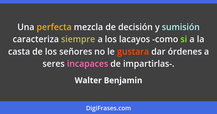 Una perfecta mezcla de decisión y sumisión caracteriza siempre a los lacayos -como si a la casta de los señores no le gustara dar ór... - Walter Benjamin