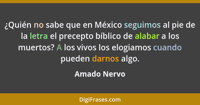 ¿Quién no sabe que en México seguimos al pie de la letra el precepto bíblico de alabar a los muertos? A los vivos los elogiamos cuando p... - Amado Nervo