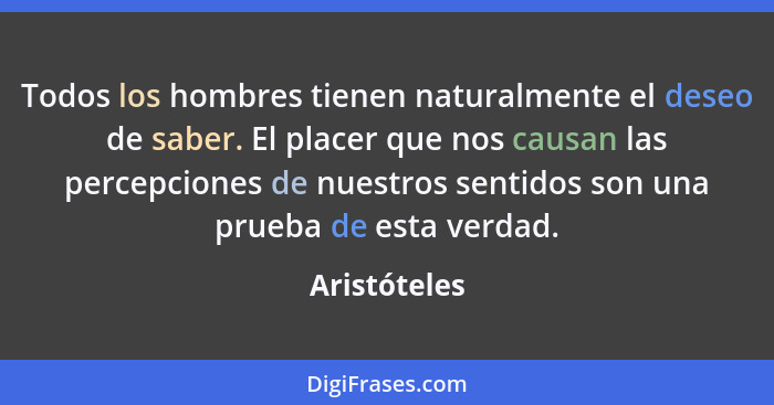 Todos los hombres tienen naturalmente el deseo de saber. El placer que nos causan las percepciones de nuestros sentidos son una prueba d... - Aristóteles