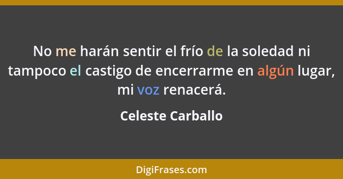 No me harán sentir el frío de la soledad ni tampoco el castigo de encerrarme en algún lugar, mi voz renacerá.... - Celeste Carballo