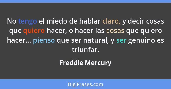 No tengo el miedo de hablar claro, y decir cosas que quiero hacer, o hacer las cosas que quiero hacer... pienso que ser natural, y s... - Freddie Mercury