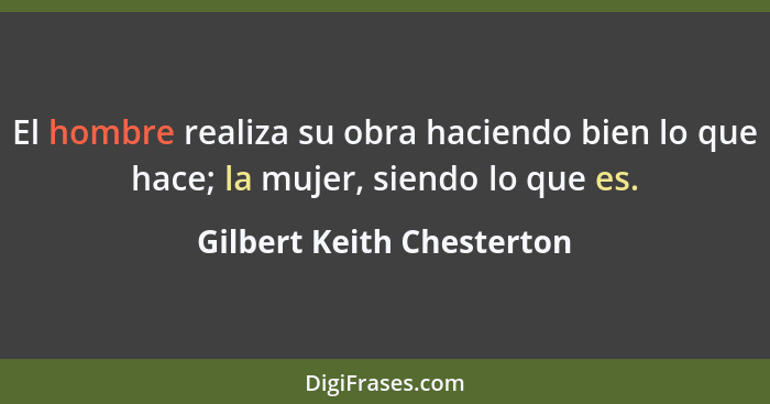 El hombre realiza su obra haciendo bien lo que hace; la mujer, siendo lo que es.... - Gilbert Keith Chesterton