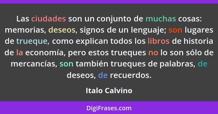 Las ciudades son un conjunto de muchas cosas: memorias, deseos, signos de un lenguaje; son lugares de trueque, como explican todos los... - Italo Calvino