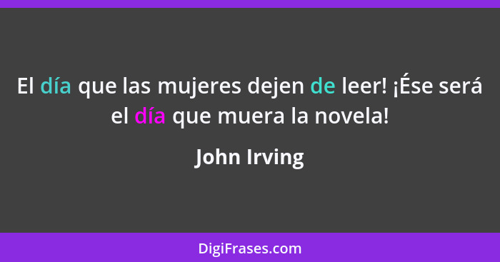 El día que las mujeres dejen de leer! ¡Ése será el día que muera la novela!... - John Irving