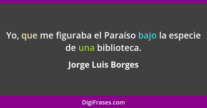 Yo, que me figuraba el Paraíso bajo la especie de una biblioteca.... - Jorge Luis Borges