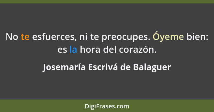 No te esfuerces, ni te preocupes. Óyeme bien: es la hora del corazón.... - Josemaría Escrivá de Balaguer