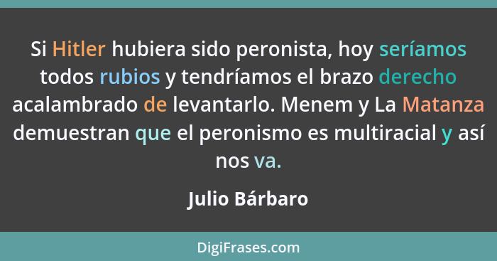 Si Hitler hubiera sido peronista, hoy seríamos todos rubios y tendríamos el brazo derecho acalambrado de levantarlo. Menem y La Matanz... - Julio Bárbaro