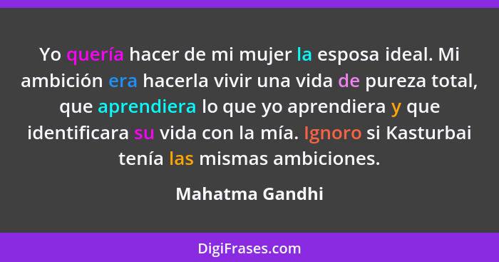 Yo quería hacer de mi mujer la esposa ideal. Mi ambición era hacerla vivir una vida de pureza total, que aprendiera lo que yo aprendi... - Mahatma Gandhi