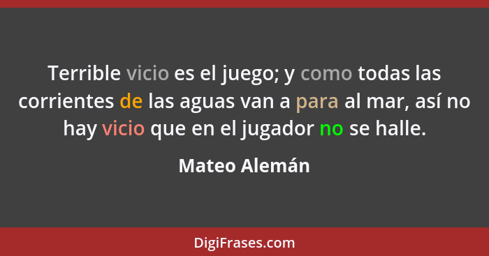 Terrible vicio es el juego; y como todas las corrientes de las aguas van a para al mar, así no hay vicio que en el jugador no se halle.... - Mateo Alemán