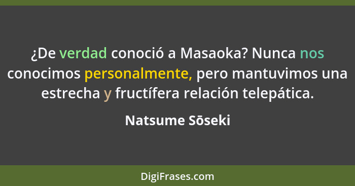 ¿De verdad conoció a Masaoka? Nunca nos conocimos personalmente, pero mantuvimos una estrecha y fructífera relación telepática.... - Natsume Sōseki