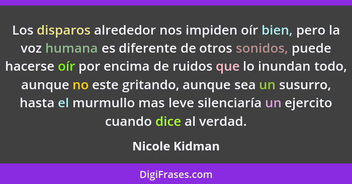 Los disparos alrededor nos impiden oír bien, pero la voz humana es diferente de otros sonidos, puede hacerse oír por encima de ruidos... - Nicole Kidman