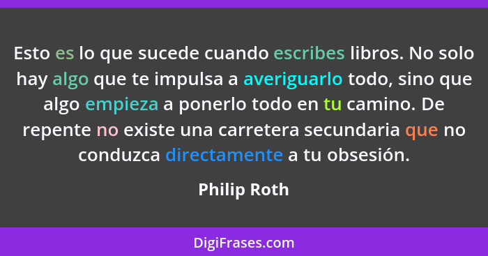 Esto es lo que sucede cuando escribes libros. No solo hay algo que te impulsa a averiguarlo todo, sino que algo empieza a ponerlo todo e... - Philip Roth