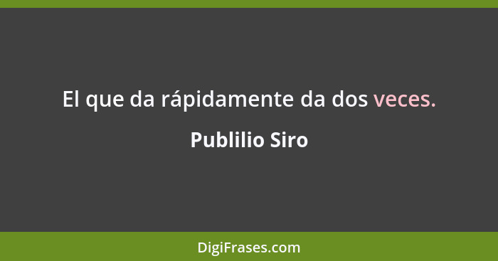 El que da rápidamente da dos veces.... - Publilio Siro