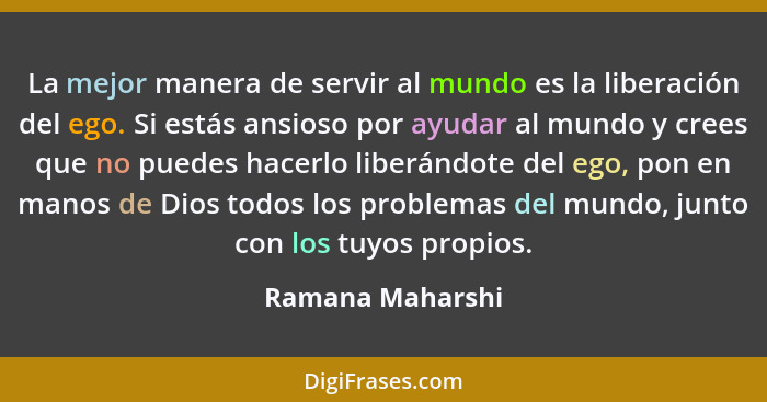 La mejor manera de servir al mundo es la liberación del ego. Si estás ansioso por ayudar al mundo y crees que no puedes hacerlo libe... - Ramana Maharshi