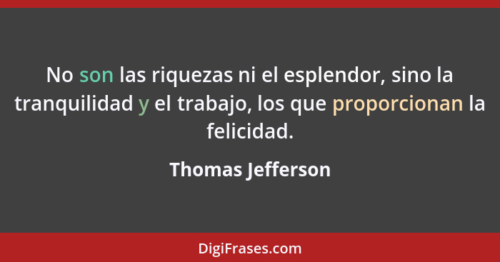 No son las riquezas ni el esplendor, sino la tranquilidad y el trabajo, los que proporcionan la felicidad.... - Thomas Jefferson