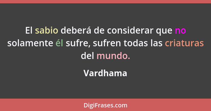 El sabio deberá de considerar que no solamente él sufre, sufren todas las criaturas del mundo.... - Vardhama