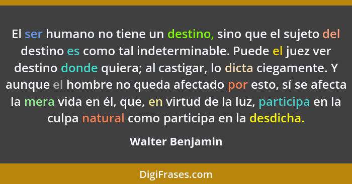 El ser humano no tiene un destino, sino que el sujeto del destino es como tal indeterminable. Puede el juez ver destino donde quiera... - Walter Benjamin