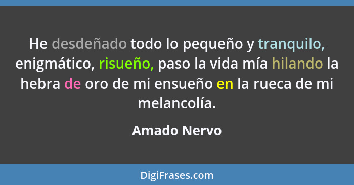 He desdeñado todo lo pequeño y tranquilo, enigmático, risueño, paso la vida mía hilando la hebra de oro de mi ensueño en la rueca de mi... - Amado Nervo