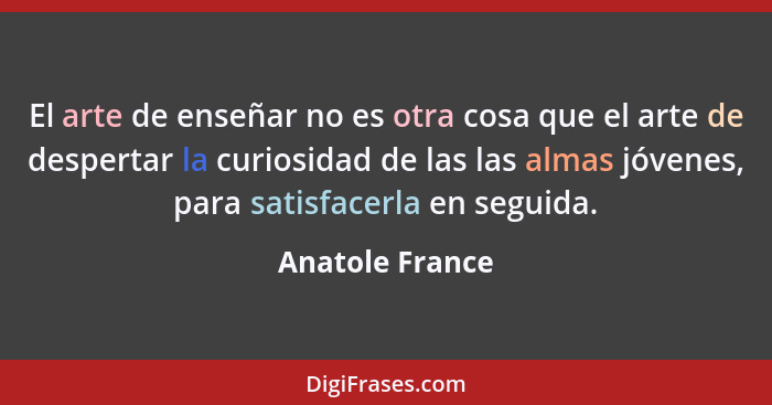 El arte de enseñar no es otra cosa que el arte de despertar la curiosidad de las las almas jóvenes, para satisfacerla en seguida.... - Anatole France