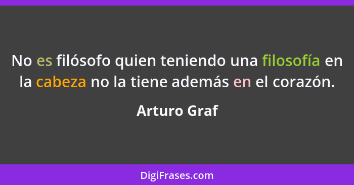 No es filósofo quien teniendo una filosofía en la cabeza no la tiene además en el corazón.... - Arturo Graf