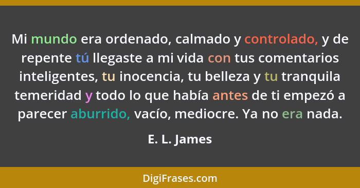 Mi mundo era ordenado, calmado y controlado, y de repente tú llegaste a mi vida con tus comentarios inteligentes, tu inocencia, tu belle... - E. L. James