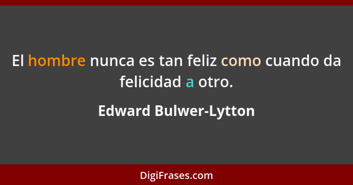 El hombre nunca es tan feliz como cuando da felicidad a otro.... - Edward Bulwer-Lytton