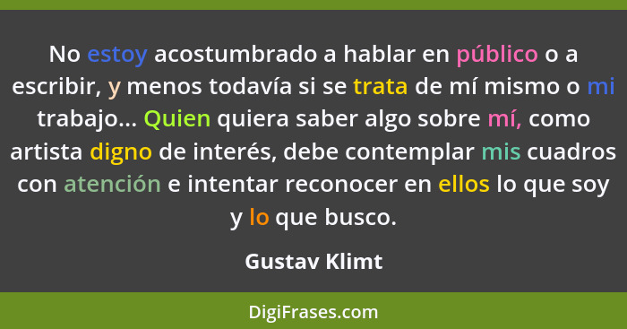 No estoy acostumbrado a hablar en público o a escribir, y menos todavía si se trata de mí mismo o mi trabajo... Quien quiera saber algo... - Gustav Klimt