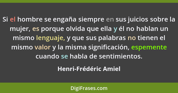 Si el hombre se engaña siempre en sus juicios sobre la mujer, es porque olvida que ella y él no hablan un mismo lenguaje, y que... - Henri-Frédéric Amiel