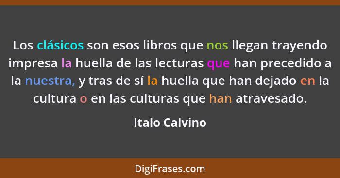 Los clásicos son esos libros que nos llegan trayendo impresa la huella de las lecturas que han precedido a la nuestra, y tras de sí la... - Italo Calvino