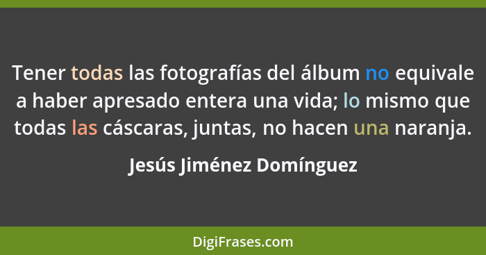 Tener todas las fotografías del álbum no equivale a haber apresado entera una vida; lo mismo que todas las cáscaras, juntas,... - Jesús Jiménez Domínguez