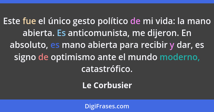 Este fue el único gesto político de mi vida: la mano abierta. Es anticomunista, me dijeron. En absoluto, es mano abierta para recibir y... - Le Corbusier