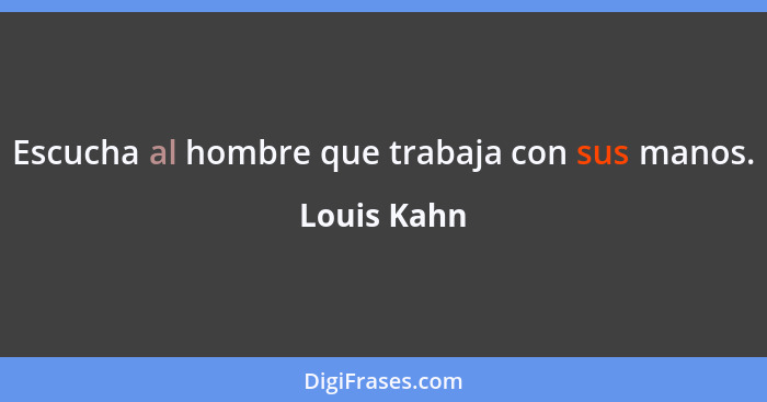 Escucha al hombre que trabaja con sus manos.... - Louis Kahn