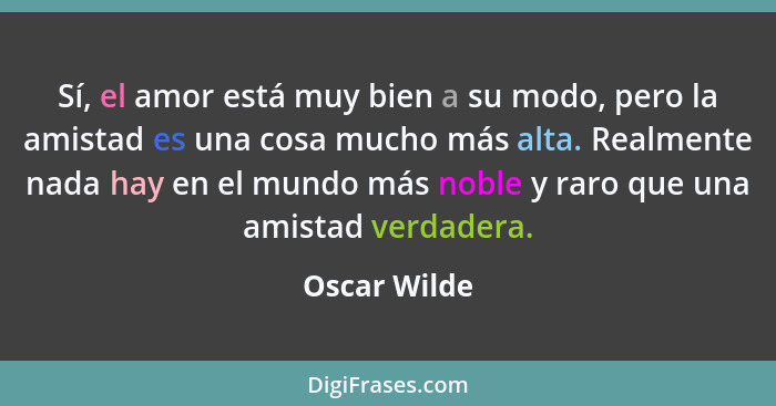 Sí, el amor está muy bien a su modo, pero la amistad es una cosa mucho más alta. Realmente nada hay en el mundo más noble y raro que una... - Oscar Wilde