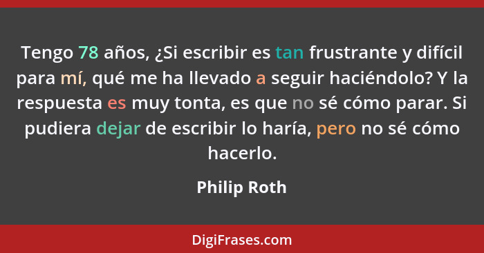 Tengo 78 años, ¿Si escribir es tan frustrante y difícil para mí, qué me ha llevado a seguir haciéndolo? Y la respuesta es muy tonta, es... - Philip Roth