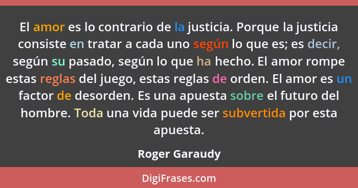 El amor es lo contrario de la justicia. Porque la justicia consiste en tratar a cada uno según lo que es; es decir, según su pasado, s... - Roger Garaudy