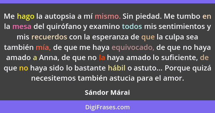 Me hago la autopsia a mí mismo. Sin piedad. Me tumbo en la mesa del quirófano y examino todos mis sentimientos y mis recuerdos con la e... - Sándor Márai