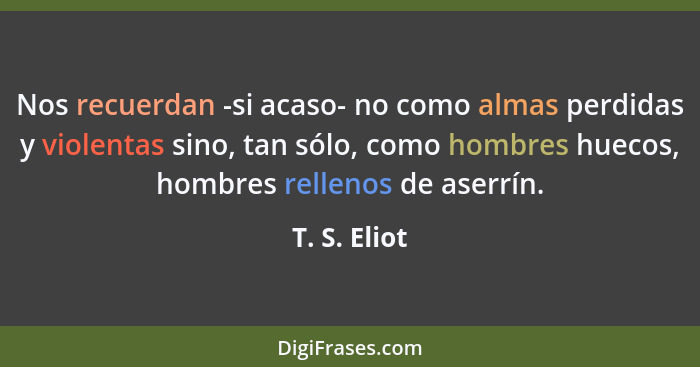 Nos recuerdan -si acaso- no como almas perdidas y violentas sino, tan sólo, como hombres huecos, hombres rellenos de aserrín.... - T. S. Eliot