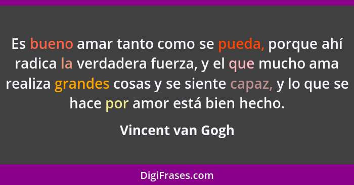 Es bueno amar tanto como se pueda, porque ahí radica la verdadera fuerza, y el que mucho ama realiza grandes cosas y se siente capa... - Vincent van Gogh