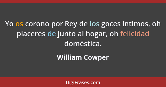 Yo os corono por Rey de los goces íntimos, oh placeres de junto al hogar, oh felicidad doméstica.... - William Cowper