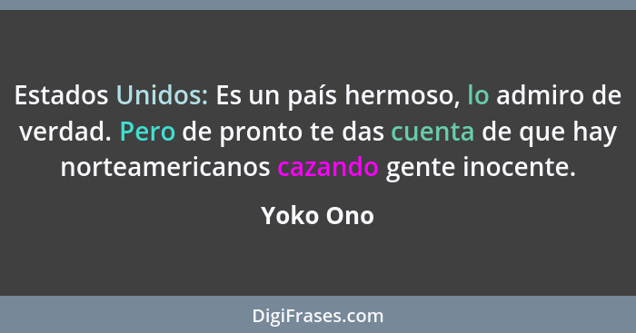 Estados Unidos: Es un país hermoso, lo admiro de verdad. Pero de pronto te das cuenta de que hay norteamericanos cazando gente inocente.... - Yoko Ono