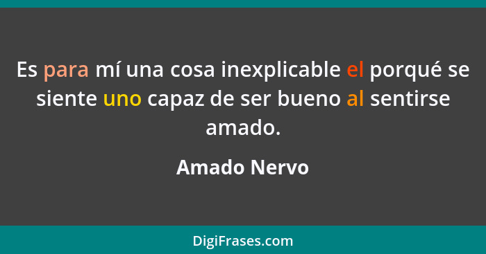 Es para mí una cosa inexplicable el porqué se siente uno capaz de ser bueno al sentirse amado.... - Amado Nervo