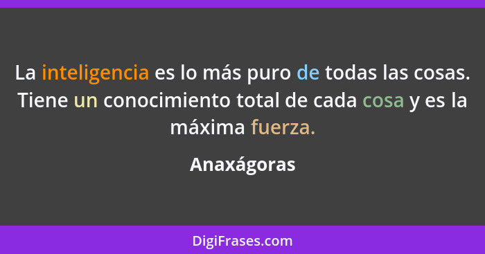 La inteligencia es lo más puro de todas las cosas. Tiene un conocimiento total de cada cosa y es la máxima fuerza.... - Anaxágoras