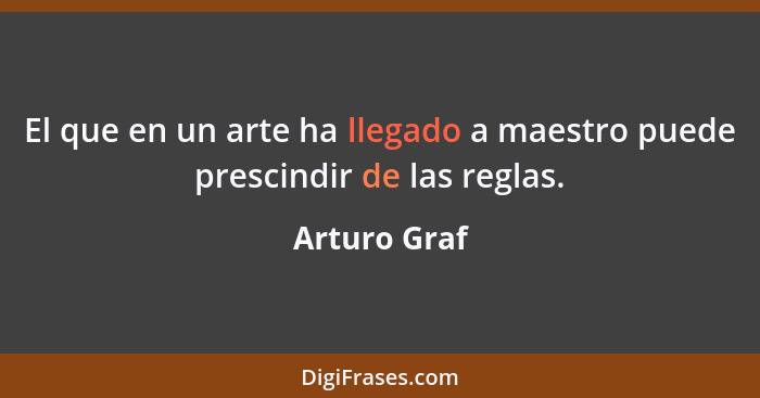 El que en un arte ha llegado a maestro puede prescindir de las reglas.... - Arturo Graf