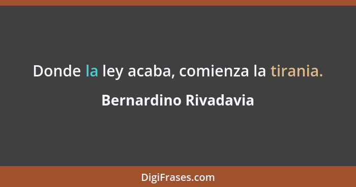 Donde la ley acaba, comienza la tirania.... - Bernardino Rivadavia