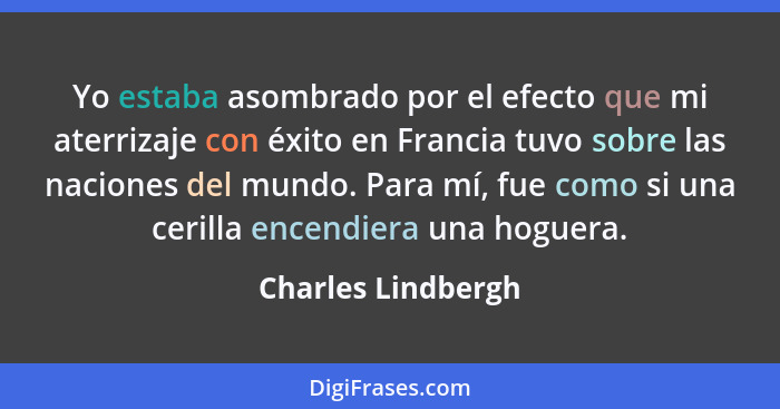 Yo estaba asombrado por el efecto que mi aterrizaje con éxito en Francia tuvo sobre las naciones del mundo. Para mí, fue como si u... - Charles Lindbergh