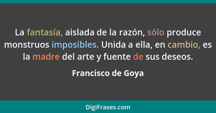 La fantasía, aislada de la razón, sólo produce monstruos imposibles. Unida a ella, en cambio, es la madre del arte y fuente de sus... - Francisco de Goya